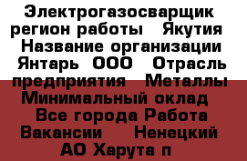 Электрогазосварщик(регион работы - Якутия) › Название организации ­ Янтарь, ООО › Отрасль предприятия ­ Металлы › Минимальный оклад ­ 1 - Все города Работа » Вакансии   . Ненецкий АО,Харута п.